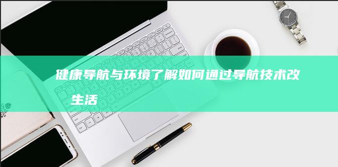 健康导航与环境：了解如何通过导航技术改善生活环境以促进健康 (健康导航与环保的关系)